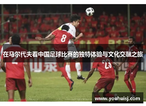 在马尔代夫看中国足球比赛的独特体验与文化交融之旅